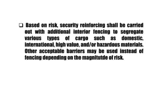  Based on risk, security reinforcing shall be carried
out with additional interior fencing to segregate
various types of cargo such as domestic,
international, high value, and/or hazardous materials.
Other acceptable barriers may be used instead of
fencing depending on the magnitutde of risk.
 