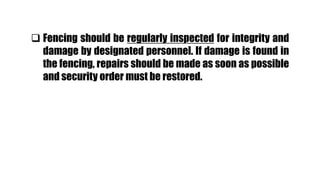  Fencing should be regularly inspected for integrity and
damage by designated personnel. If damage is found in
the fencing, repairs should be made as soon as possible
and security order must be restored.
 
