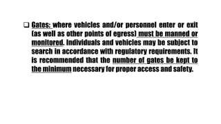  Gates: where vehicles and/or personnel enter or exit
(as well as other points of egress) must be manned or
monitored. Individuals and vehicles may be subject to
search in accordance with regulatory requirements. It
is recommended that the number of gates be kept to
the minimum necessary for proper access and safety.
 