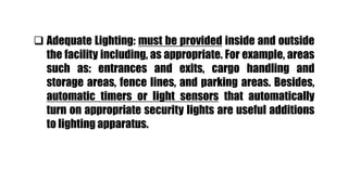  Adequate Lighting: must be provided inside and outside
the facility including, as appropriate. For example, areas
such as: entrances and exits, cargo handling and
storage areas, fence lines, and parking areas. Besides,
automatic timers or light sensors that automatically
turn on appropriate security lights are useful additions
to lighting apparatus.
 