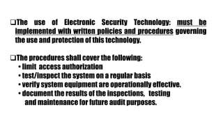 The use of Electronic Security Technology: must be
implemented with written policies and procedures governing
the use and protection of this technology.
The procedures shall cover the following:
• limit access authorization
• test/inspect the system on a regular basis
• verify system equipment are operationally effective.
• document the results of the inspections, testing
and maintenance for future audit purposes.
 