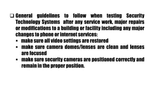  General guidelines to follow when testing Security
Technology Systems after any service work, major repairs
or modifications to a building or facility including any major
changes to phone or internet services:
 make sure all video settings are restored
 make sure camera domes/lenses are clean and lenses
are focused
 make sure security cameras are positioned correctly and
remain in the proper position.
 
