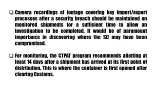  Camera recordings of footage covering key import/export
processes after a security breach should be maintained on
monitored shipments for a sufficient time to allow an
investigation to be completed. It would be of paramount
importance in discovering where the SC may have been
compromised.
 For monitoring, the CTPAT program recommends allotting at
least 14 days after a shipment has arrived at its first point of
distribution. This is where the container is first opened after
clearing Customs.
 