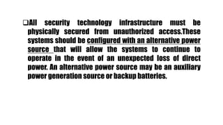 All security technology infrastructure must be
physically secured from unauthorized access.These
systems should be configured with an alternative power
source that will allow the systems to continue to
operate in the event of an unexpected loss of direct
power. An alternative power source may be an auxiliary
power generation source or backup batteries.
 