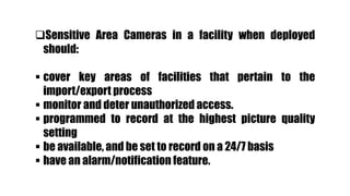 Sensitive Area Cameras in a facility when deployed
should:
 cover key areas of facilities that pertain to the
import/export process
 monitor and deter unauthorized access.
 programmed to record at the highest picture quality
setting
 be available, and be set to record on a 24/7 basis
 have an alarm/notification feature.
 