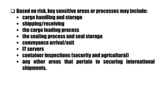  Based on risk, key sensitive areas or processes may include:
 cargo handling and storage
 shipping/receiving
 the cargo loading process
 the sealing process and seal storage
 conveyance arrival/exit
 IT servers
 container inspections (security and agricultural)
 any other areas that pertain to securing international
shipments.
 