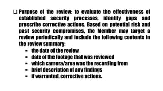  Purpose of the review: to evaluate the effectiveness of
established security processes, identify gaps and
prescribe corrective actions. Based on potential risk and
past security compromises, the Member may target a
review periodically and include the following contents in
the review summary:
 the date of the review
 date of the footage that was reviewed
 which camera/area was the recording from
 brief description of any findings
 if warranted, corrective actions.
 