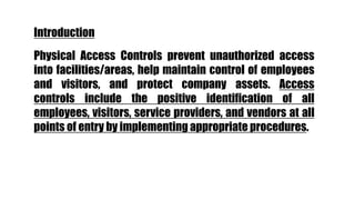 Physical Access Controls prevent unauthorized access
into facilities/areas, help maintain control of employees
and visitors, and protect company assets. Access
controls include the positive identification of all
employees, visitors, service providers, and vendors at all
points of entry by implementing appropriate procedures.
Introduction
 