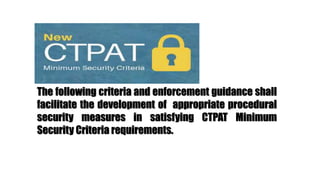 The following criteria and enforcement guidance shall
facilitate the development of appropriate procedural
security measures in satisfying CTPAT Minimum
Security Criteria requirements.
 