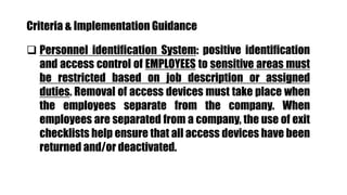 Criteria & Implementation Guidance
 Personnel identification System: positive identification
and access control of EMPLOYEES to sensitive areas must
be restricted based on job description or assigned
duties. Removal of access devices must take place when
the employees separate from the company. When
employees are separated from a company, the use of exit
checklists help ensure that all access devices have been
returned and/or deactivated.
 