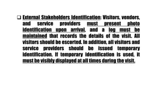  External Stakeholders Identification: Visitors, vendors,
and service providers must present photo
identification upon arrival, and a log must be
maintained that records the details of the visit. All
visitors should be escorted. In addition, all visitors and
service providers should be issued temporary
identification. If temporary identification is used, it
must be visibly displayed at all times during the visit.
 