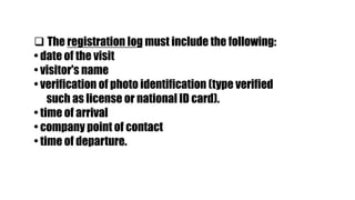  The registration log must include the following:
• date of the visit
• visitor's name
• verification of photo identification (type verified
such as license or national ID card).
• time of arrival
• company point of contact
• time of departure.
 