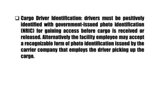  Cargo Driver Identification: drivers must be positively
identified with government-issued photo identification
(NRIC) for gaining access before cargo is received or
released. Alternatively the facility employee may accept
a recognizable form of photo identification issued by the
carrier company that employs the driver picking up the
cargo.
 