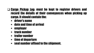  Cargo Pickup Log: must be kept to register drivers and
record the details of their conveyances when picking up
cargo. It should contain the:
 driver's name
 date and time of arrival
 employer
 truck number
 trailer number
 time of departure
 seal number affixed to the shipment.
 