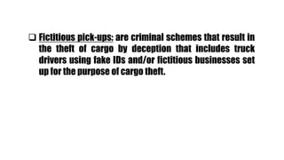  Fictitious pick-ups: are criminal schemes that result in
the theft of cargo by deception that includes truck
drivers using fake IDs and/or fictitious businesses set
up for the purpose of cargo theft.
 