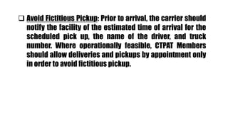  Avoid Fictitious Pickup: Prior to arrival, the carrier should
notify the facility of the estimated time of arrival for the
scheduled pick up, the name of the driver, and truck
number. Where operationally feasible, CTPAT Members
should allow deliveries and pickups by appointment only
in order to avoid fictitious pickup.
 