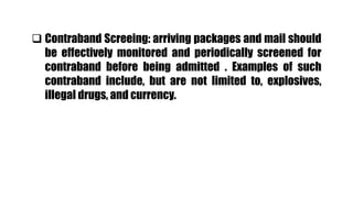  Contraband Screeing: arriving packages and mail should
be effectively monitored and periodically screened for
contraband before being admitted . Examples of such
contraband include, but are not limited to, explosives,
illegal drugs, and currency.
 