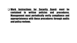  Work Instructions for Security Guard: must be
contained in written policies and procedures.
Management must periodically verify compliance and
appropriateness with these procedures through audits
and policy reviews.
 