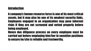 Introduction
A company’s human resource force is one of its most critical
assets, but it may also be one of its weakest security links.
Employees engaged in an organization may pose inherent
risks if they are not screened and vetted properly before
being employed.
Hence due diligence process on every employee must be
carried out before employing him/her in sensitive positions
to ensure he/she is reliable and trustworthy.
 