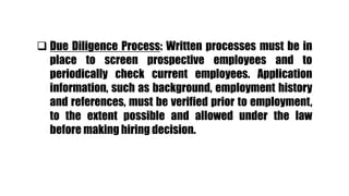  Due Diligence Process: Written processes must be in
place to screen prospective employees and to
periodically check current employees. Application
information, such as background, employment history
and references, must be verified prior to employment,
to the extent possible and allowed under the law
before making hiring decision.
 