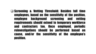  Screening & Vetting Threshold: Besides full time
employees, based on the sensitivity of the position,
employee background screening and vetting
requirements should extend to temporary workforce
and contractors too. Once employed, periodic
reinvestigations should be performed based on
cause, and/or the sensitivity of the employee’s
position.
 