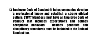  Employee Code of Conduct: It helps companies develop
a professional image and establish a strong ethical
culture. CTPAT Members must have an Employee Code of
Conduct that includes expectations and defines
acceptable behaviors. Besides, penalties and
disciplinary procedures must be included in the Code of
Conduct too.
 