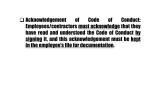  Acknowledgement of Code of Conduct:
Employees/contractors must acknowledge that they
have read and understood the Code of Conduct by
signing it, and this acknowledgement must be kept
in the employee’s file for documentation.
 