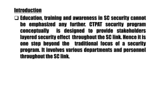 Introduction
 Education, training and awareness in SC security cannot
be emphasized any further. CTPAT security program
conceptually is designed to provide stakeholders
layered security effect throughout the SC link. Hence it is
one step beyond the traditional focus of a security
program. It involves various departments and personnel
throughout the SC link.
 