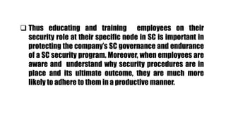  Thus educating and training employees on their
security role at their specific node in SC is important in
protecting the company’s SC governance and endurance
of a SC security program. Moreover, when employees are
aware and understand why security procedures are in
place and its ultimate outcome, they are much more
likely to adhere to them in a productive manner.
 