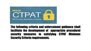 The following criteria and enforcement guidance shall
facilitate the development of appropriate procedural
security measures in satisfying CTPAT Minimum
Security Criteria requirements.
 