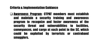  Awareness Program: CTPAT members must establish
and maintain a security training and awareness
program to recognize and foster awareness of the
security threat and vulnerabilities to facilities,
conveyances, and cargo at each point in the SC, which
could be exploited by terrorists or contraband
smugglers.
Criteria & Implementation Guidance
 