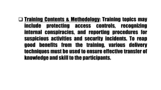  Training Contents & Methodology: Training topics may
include protecting access controls, recognizing
internal conspiracies, and reporting procedures for
suspicious activities and security incidents. To reap
good benefits from the training, various delivery
techniques must be used to ensure effective transfer of
knowledge and skill to the participants.
 