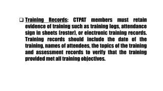  Training Records: CTPAT members must retain
evidence of training such as training logs, attendance
sign in sheets (roster), or electronic training records.
Training records should include the date of the
training, names of attendees, the topics of the training
and assessment records to verify that the training
provided met all training objectives.
 