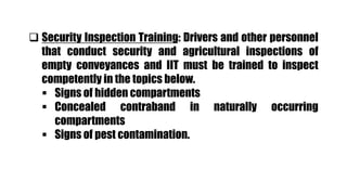  Security Inspection Training: Drivers and other personnel
that conduct security and agricultural inspections of
empty conveyances and IIT must be trained to inspect
competently in the topics below.
 Signs of hidden compartments
 Concealed contraband in naturally occurring
compartments
 Signs of pest contamination.
 