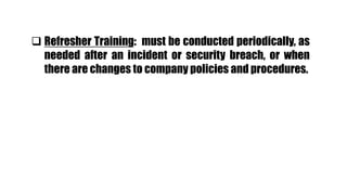  Refresher Training: must be conducted periodically, as
needed after an incident or security breach, or when
there are changes to company policies and procedures.
 