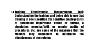  Training Effectiveness Measurement Tool:
Understanding the training and being able to use that
training in one’s position (for sensitive employees) is
of paramount importance. Exams or quizzes, a
simulation exercise/drill, or regular audits of
procedures etc. are some of the measures that the
Member may implement to determine the
effectiveness of the training.
 