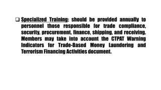  Specialized Training: should be provided annually to
personnel those responsible for trade compliance,
security, procurement, finance, shipping, and receiving.
Members may take into account the CTPAT Warning
Indicators for Trade-Based Money Laundering and
Terrorism Financing Activities document.
 