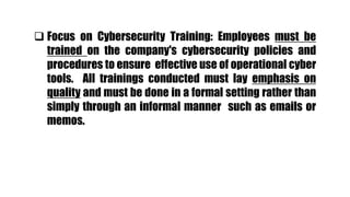  Focus on Cybersecurity Training: Employees must be
trained on the company's cybersecurity policies and
procedures to ensure effective use of operational cyber
tools. All trainings conducted must lay emphasis on
quality and must be done in a formal setting rather than
simply through an informal manner such as emails or
memos.
 