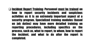  Incident Report Training: Personnel must be trained on
how to report security incidents and suspicious
activities as it is an extremely important aspect of a
security program. Specialized training modules (based
on job duties) may have more detailed training on
reporting procedures, including specifics on the
process, such as, what to report, to whom, how to report
the incident, and what to do after the report is
completed.
 