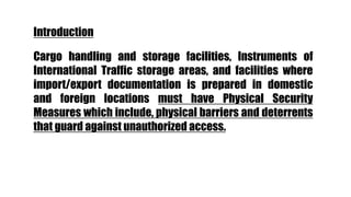 Cargo handling and storage facilities, Instruments of
International Traffic storage areas, and facilities where
import/export documentation is prepared in domestic
and foreign locations must have Physical Security
Measures which include, physical barriers and deterrents
that guard against unauthorized access.
Introduction
 