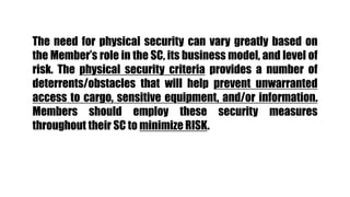 The need for physical security can vary greatly based on
the Member’s role in the SC, its business model, and level of
risk. The physical security criteria provides a number of
deterrents/obstacles that will help prevent unwarranted
access to cargo, sensitive equipment, and/or information.
Members should employ these security measures
throughout their SC to minimize RISK.
 