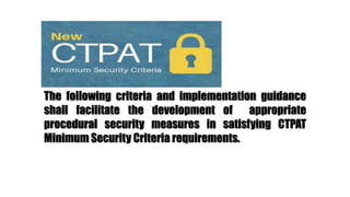 The following criteria and implementation guidance
shall facilitate the development of appropriate
procedural security measures in satisfying CTPAT
Minimum Security Criteria requirements.
 