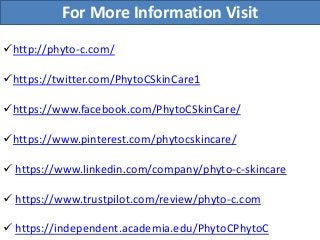 For More Information Visit
http://phyto-c.com/
https://twitter.com/PhytoCSkinCare1
https://www.facebook.com/PhytoCSkinCare/
https://www.pinterest.com/phytocskincare/
 https://www.linkedin.com/company/phyto-c-skincare
 https://www.trustpilot.com/review/phyto-c.com
 https://independent.academia.edu/PhytoCPhytoC
 