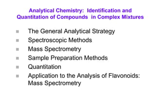 Analytical Chemistry: Identification and
Quantitation of Compounds in Complex Mixtures
 The General Analytical Strategy
 Spectroscopic Methods
 Mass Spectrometry
 Sample Preparation Methods
 Quantitation
 Application to the Analysis of Flavonoids:
Mass Spectrometry
 