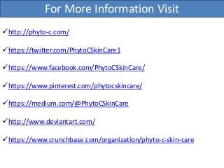 For More Information Visit
http://phyto-c.com/
https://twitter.com/PhytoCSkinCare1
https://www.facebook.com/PhytoCSkinCare/
https://www.pinterest.com/phytocskincare/
https://medium.com/@PhytoCSkinCare
http://www.deviantart.com/
https://www.crunchbase.com/organization/phyto-c-skin-care