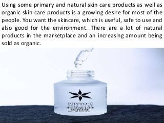 Using some primary and natural skin care products as well as
organic skin care products is a growing desire for most of the
people. You want the skincare, which is useful, safe to use and
also good for the environment. There are a lot of natural
products in the marketplace and an increasing amount being
sold as organic.
 