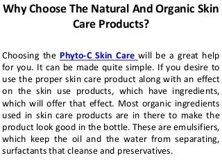 Why Choose The Natural And Organic Skin
Care Products?
Choosing the Phyto-C Skin Care will be a great help
for you. It can be made quite simple. If you desire to
use the proper skin care product along with an effect
on the skin use products, which have ingredients,
which will offer that effect. Most organic ingredients
used in skin care products are in there to make the
product look good in the bottle. These are emulsifiers,
which keep the oil and the water from separating,
surfactants that cleanse and preservatives.
 