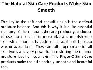 The Natural Skin Care Products Make Skin
Smooth
The key to the soft and beautiful skin is the optimal
moisture balance. And this is why it is quite essential
that any of the natural skin care product you choose
to use must be able to moisturize and nourish your
skin with natural oils such as maracuja oil, babassu
wax or avocado oil. These are oils appropriate for all
skin types and very powerful in restoring the optimal
moisture level on your skin. The Phyto-C Skin Care
products make the skin entirely smooth and beautiful
too.
 