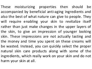 These moisturizing properties then should be
accompanied by beneficial anti-aging ingredients and
also the best of what nature can give to people. They
will require enabling your skin to revitalize itself
rather than just make changes in the upper layers of
the skin, to give an impression of younger looking
skin. These impressions are not actually lasting and
the money and time you spent on these creams will
be wasted. Instead, you can quickly select the proper
natural skin care products along with some of the
ingredients, which really work on your skin and do not
harm your skin at all.
 