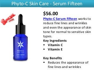 Phyto-C Skin Care - Serum Fifteen
$56.00
Phyto-C Serum Fifteen works to
reduce fine lines and wrinkles
and even the appearance of skin
tone for normal to sensitive skin
types.
Key Ingredients
 Vitamin C
 Vitamin E
Key Benefits
 Reduces the appearance of
fine lines and wrinkles
 